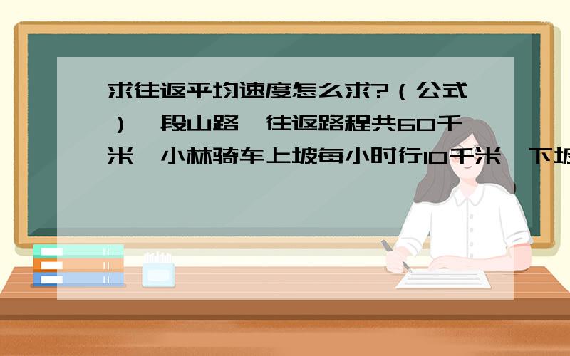 求往返平均速度怎么求?（公式）一段山路,往返路程共60千米,小林骑车上坡每小时行10千米,下坡每小时行15千米,求骑车的平均速度?