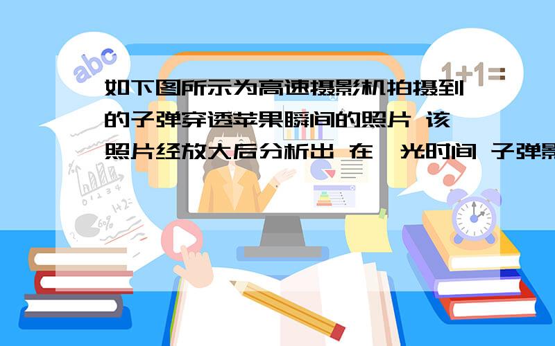 如下图所示为高速摄影机拍摄到的子弹穿透苹果瞬间的照片 该照片经放大后分析出 在曝光时间 子弹影像前如下图所示为高速摄影机拍摄到的子弹穿透苹果瞬间的照片 该照片经放大后分析出