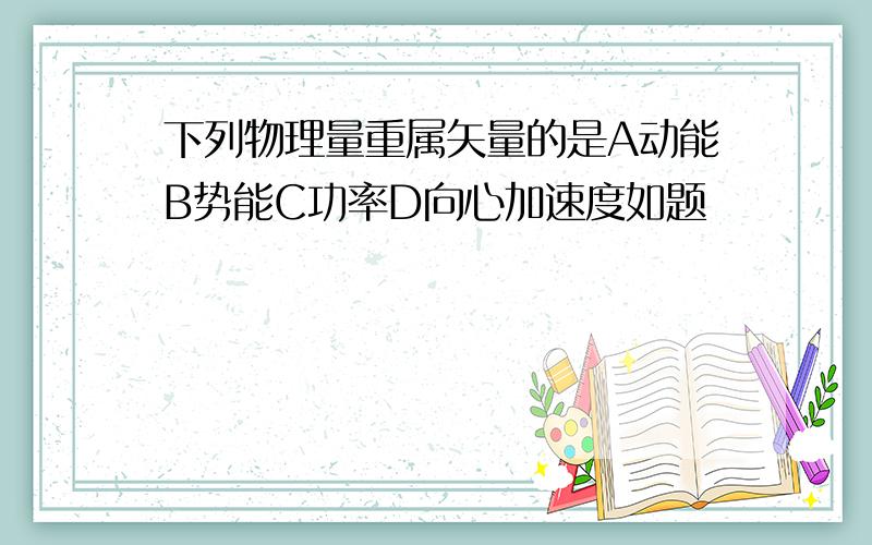 下列物理量重属矢量的是A动能B势能C功率D向心加速度如题