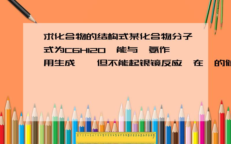 求化合物的结构式某化合物分子式为C6H12O,能与羟氨作用生成肟,但不能起银镜反应,在铂的催化下加氢,得到一中醇,此醇经过去水臭氧化,水解等反应后得到两种液体,其中之一能起到银镜反应但