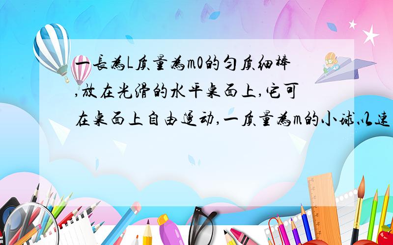 一长为L质量为m0的匀质细棒,放在光滑的水平桌面上,它可在桌面上自由运动,一质量为m的小球以速率v向细棒运动,速度与棒垂直,且击中点与棒质心相距d,d小于L/2,假设球与棒的碰撞属于弹性碰