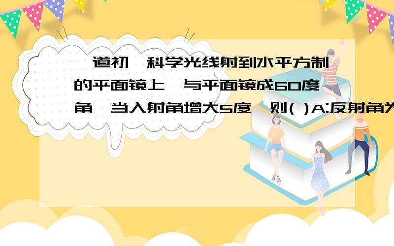 一道初一科学光线射到水平方制的平面镜上,与平面镜成60度角,当入射角增大5度,则( )A:反射角为65度 B:发射光线与入射光线夹角为10度C:反射角为35度 C:反射光线与入射光线的夹角为65度