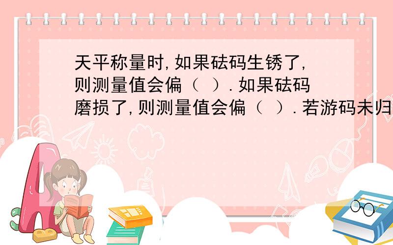 天平称量时,如果砝码生锈了,则测量值会偏（ ）.如果砝码磨损了,则测量值会偏（ ）.若游码未归0,则测量值会偏（ ）.一定要分析过程,能懂!