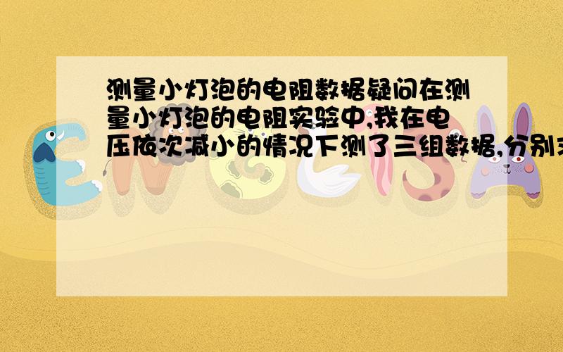 测量小灯泡的电阻数据疑问在测量小灯泡的电阻实验中,我在电压依次减小的情况下测了三组数据,分别求出了电阻,可是电阻值确实逐渐减低,并且差值较大.按照温度对电阻的影响 ,求出的电阻