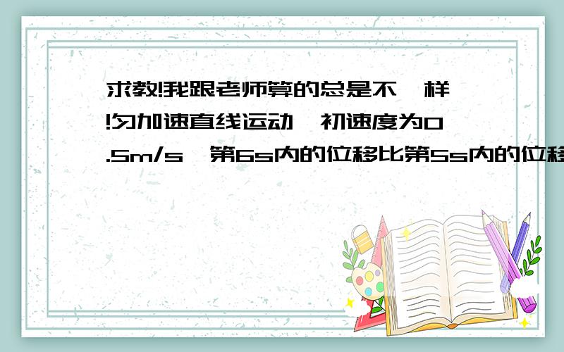 求教!我跟老师算的总是不一样!匀加速直线运动,初速度为0.5m/s,第6s内的位移比第5s内的位移多4m,求（1）物体的加速度（2）物体在5s内的位移