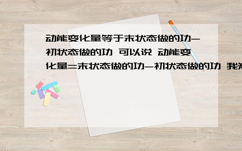 动能变化量等于末状态做的功-初状态做的功 可以说 动能变化量=末状态做的功-初状态做的功 我知道 动能变化量=末动能-初动能,但是不知道前一种说法行不行!