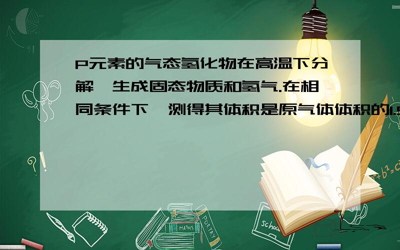 P元素的气态氢化物在高温下分解,生成固态物质和氢气.在相同条件下,测得其体积是原气体体积的1.5倍,又知分解前后气体密度比为17:1,P原子核内中子数比质子数多1个问：若P的气态氢化物分解