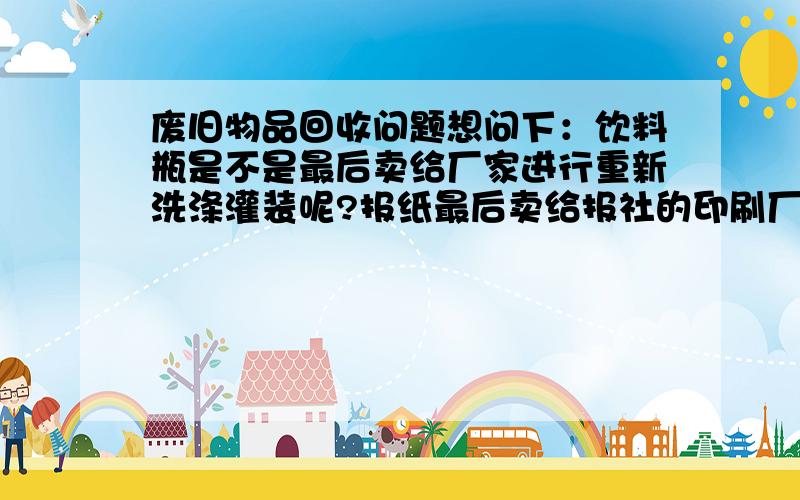 废旧物品回收问题想问下：饮料瓶是不是最后卖给厂家进行重新洗涤灌装呢?报纸最后卖给报社的印刷厂是吗?对废品收购站最后的处理去向有疑问,请解答.谢谢.知道的话,可以说下你所在城市