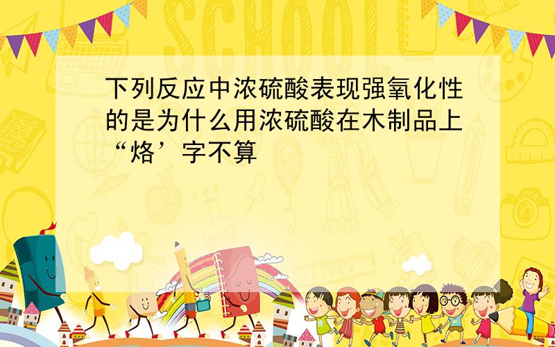 下列反应中浓硫酸表现强氧化性的是为什么用浓硫酸在木制品上“烙’字不算