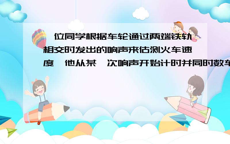 一位同学根据车轮通过两端铁轨相交时发出的响声来估测火车速度,他从某一次响声开始计时并同时数车轮响声的次数,当他数到21次时,停止计时,表上的时间显示说明经过了15S.已知每段铁轨长