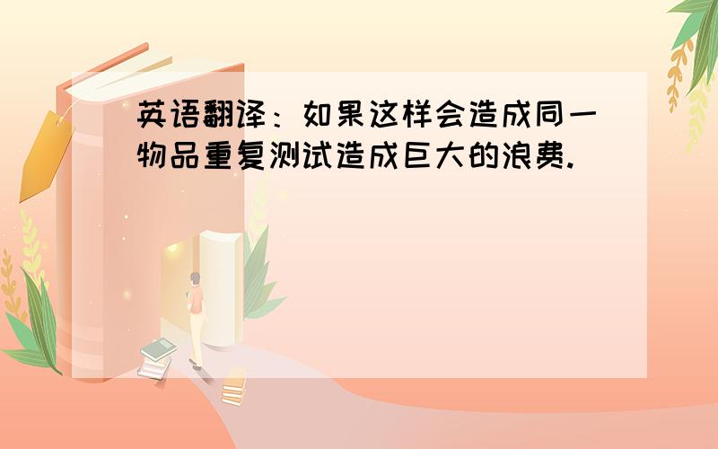 英语翻译：如果这样会造成同一物品重复测试造成巨大的浪费.