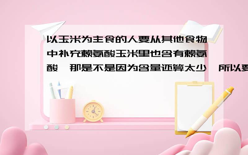 以玉米为主食的人要从其他食物中补充赖氨酸玉米里也含有赖氨酸,那是不是因为含量还算太少,所以要其他食物来补充呢?还有就是,有些植物蛋白提供给人的必须氨基酸的种类要少于动物蛋白