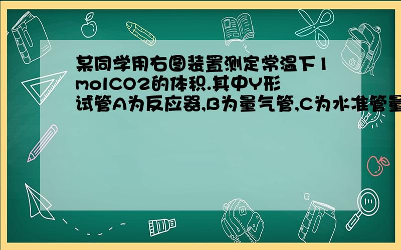 某同学用右图装置测定常温下1molCO2的体积.其中Y形试管A为反应器,B为量气管,C为水准管量气管内水面上架一薄层油,目的是_______水准管可上下移动,量气管读数时,水准管液面应与量气管液面持