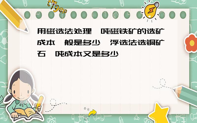 用磁选法处理一吨磁铁矿的选矿成本一般是多少,浮选法选铜矿石一吨成本又是多少