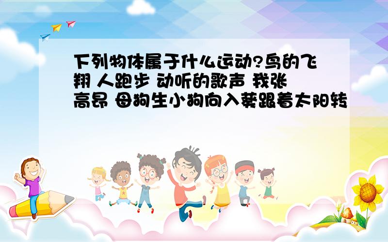 下列物体属于什么运动?鸟的飞翔 人跑步 动听的歌声 我张高昂 母狗生小狗向入葵跟着太阳转