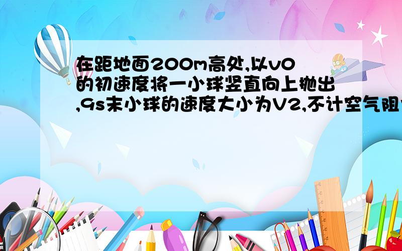 在距地面200m高处,以v0的初速度将一小球竖直向上抛出,9s末小球的速度大小为V2,不计空气阻力,g=10m/s2求1.小球在经过多少时间落到地面2.小球落到地面时的速度