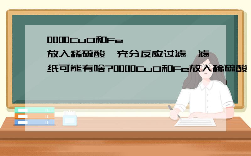 [][][][]CuO和Fe放入稀硫酸,充分反应过滤,滤纸可能有啥?[][][][]CuO和Fe放入稀硫酸,充分反应过滤,滤纸可能有啥?[][][][]CuO和Fe放入稀硫酸,充分反应过滤,滤纸可能有啥?[][][][]CuO和Fe放入稀硫酸,充分