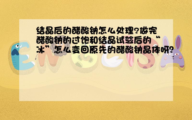 结晶后的醋酸钠怎么处理?做完醋酸钠的过饱和结晶试验后的“冰”怎么变回原先的醋酸钠晶体呀？