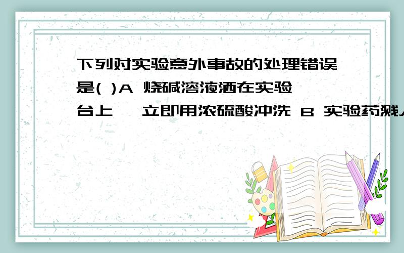 下列对实验意外事故的处理错误是( )A 烧碱溶液洒在实验台上 ,立即用浓硫酸冲洗 B 实验药溅入眼睛立即用水冲洗 ,切不可用手揉搓C 酒精灯洒出的酒精在桌上燃烧 ,立即用湿布或沙子扑灭D 浓