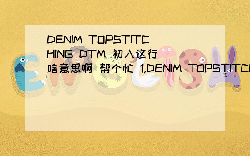 DENIM TOPSTITCHING DTM 初入这行 啥意思啊 帮个忙 1,DENIM TOPSTITCHING DTM ,2,BARTACK/BUTTONHOLE THREAD DTM 4,POCKET BAG COLOR/ FABRIC DTM cotton sheeting3,GROW WAIST ELASTIC 3/4