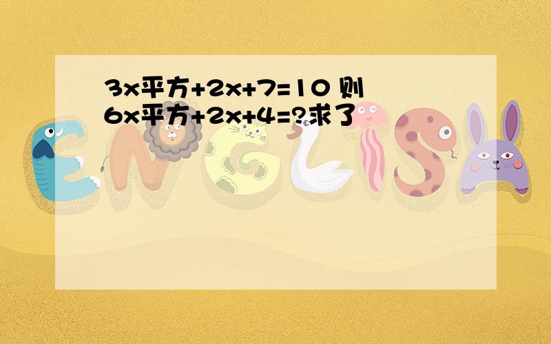 3x平方+2x+7=10 则6x平方+2x+4=?求了