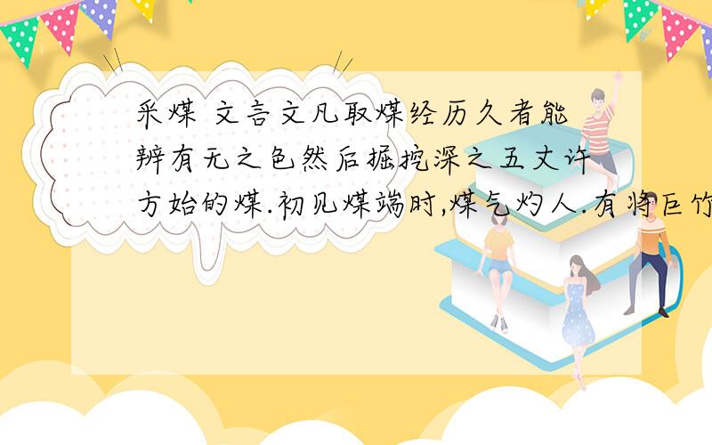 采煤 文言文凡取煤经历久者能辨有无之色然后掘挖深之五丈许方始的煤.初见煤端时,煤气灼人.有将巨竹凿去中书,尖锐其末,插入炭中,其毒烟从竹透上.人从其下施掘.拾取者或一井而下,炭纵横