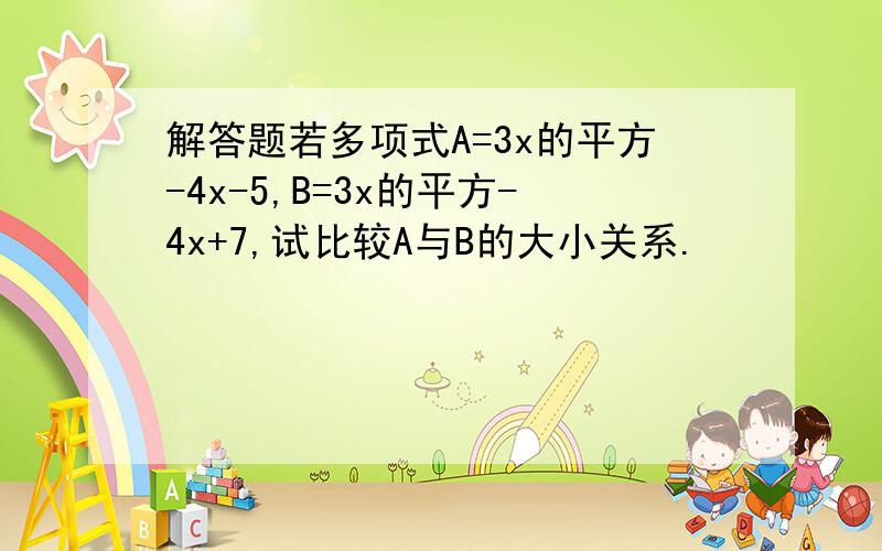 解答题若多项式A=3x的平方-4x-5,B=3x的平方-4x+7,试比较A与B的大小关系.