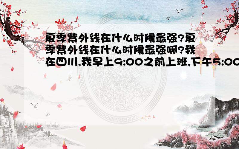 夏季紫外线在什么时候最强?夏季紫外线在什么时候最强啊?我在四川,我早上9:00之前上班,下午5:00之后下班,这期间的太阳可以晒么?这期间紫外线强么?因为我比较懒,不喜欢涂防晒霜,也不喜欢