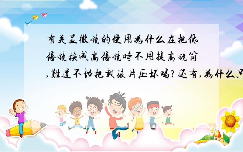 有关显微镜的使用为什么在把低倍镜换成高倍镜时不用提高镜筒,难道不怕把载玻片压坏吗?还有,为什么只需调动细准焦螺旋,难道换成高倍镜后只需调动一点点就能看清物体了吗?如果是,那为