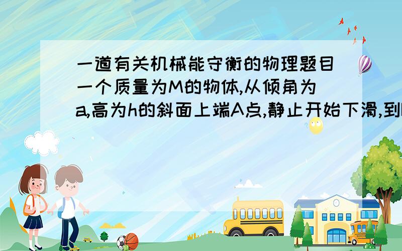 一道有关机械能守衡的物理题目一个质量为M的物体,从倾角为a,高为h的斜面上端A点,静止开始下滑,到B点时的速度为v,然后继续在水平面上滑行s位移后停止在C点,物体从A点开始下滑到B点的过程