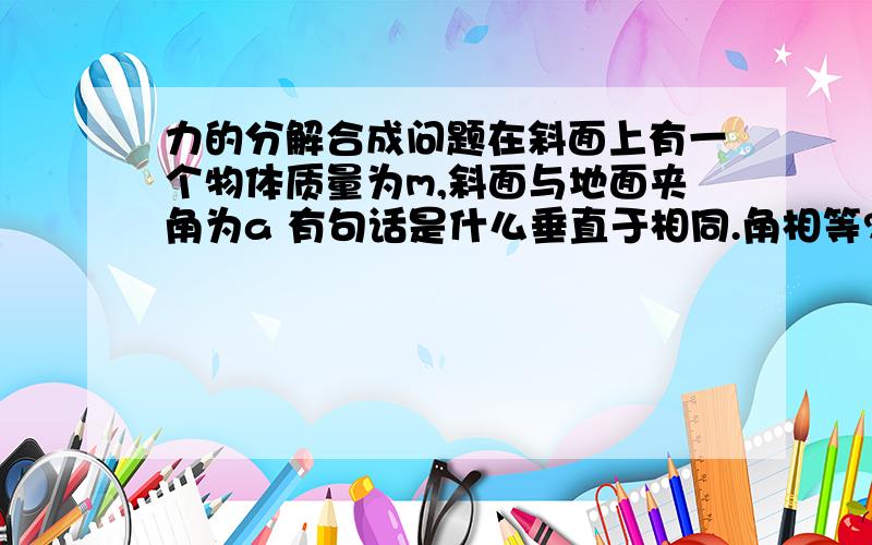 力的分解合成问题在斜面上有一个物体质量为m,斜面与地面夹角为a 有句话是什么垂直于相同.角相等?就是证明画出平心四边形以后一个角就是a的,怎么说明啊?）现在有一个沿斜面向上的力F使