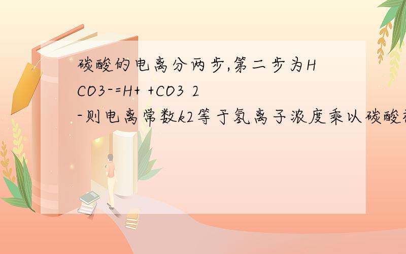 碳酸的电离分两步,第二步为HCO3-=H+ +CO3 2-则电离常数k2等于氢离子浓度乘以碳酸根离子浓度除以碳酸氢根离子浓度这个时候代入氢离子浓度计算,要不要算上第一步电离产生的氢离子浓度/电离