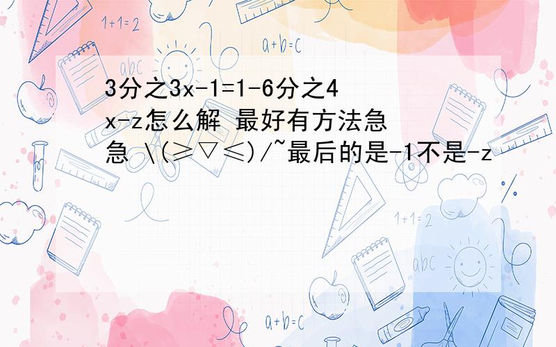 3分之3x-1=1-6分之4x-z怎么解 最好有方法急 急 \(≥▽≤)/~最后的是-1不是-z