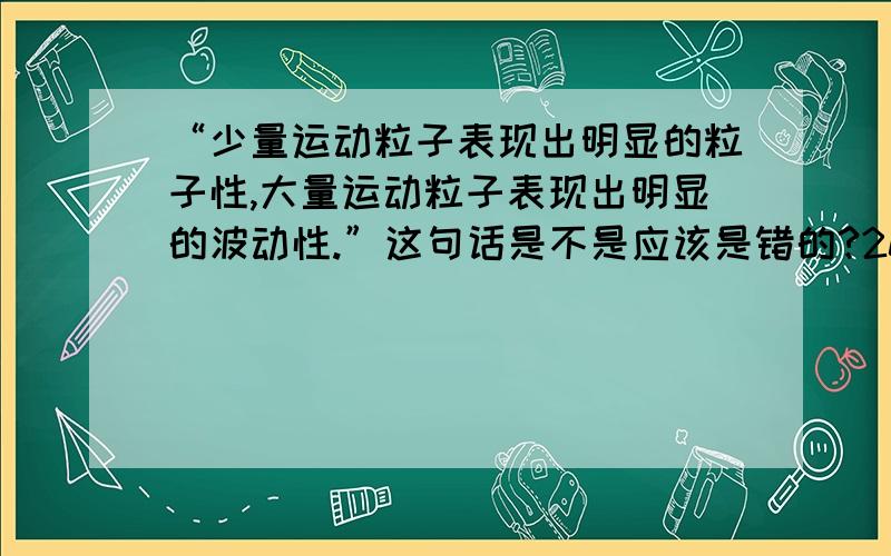 “少量运动粒子表现出明显的粒子性,大量运动粒子表现出明显的波动性.”这句话是不是应该是错的?2012版《浙江省普通高中学科教学指导意见·物理》P84,对概率波的要求中出现了这样一句话