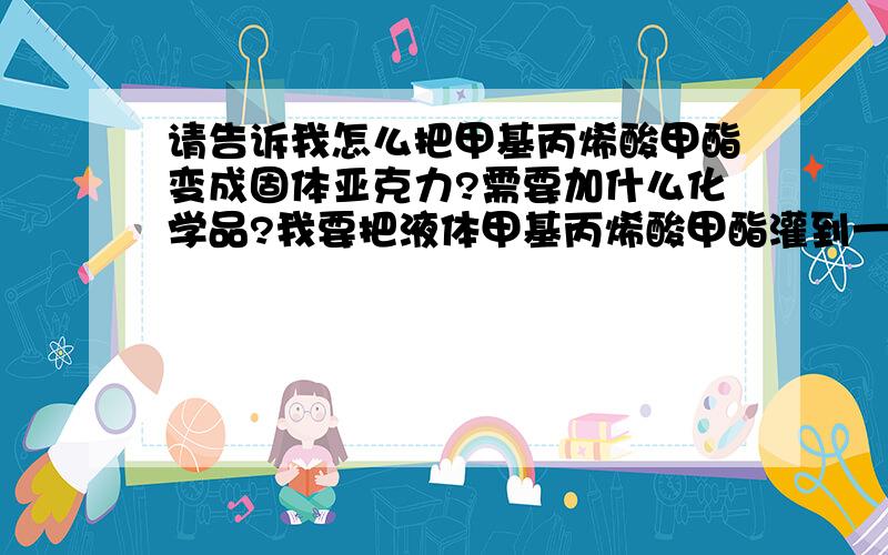 请告诉我怎么把甲基丙烯酸甲酯变成固体亚克力?需要加什么化学品?我要把液体甲基丙烯酸甲酯灌到一人物模具里，让它固化后变成透明的固体亚克力人物．最好告诉我这种固化物叫什么名