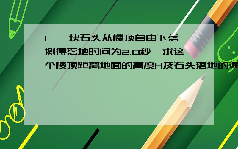 1、一块石头从楼顶自由下落,测得落地时间为2.0秒,求这个楼顶距离地面的高度H及石头落地的速度V.