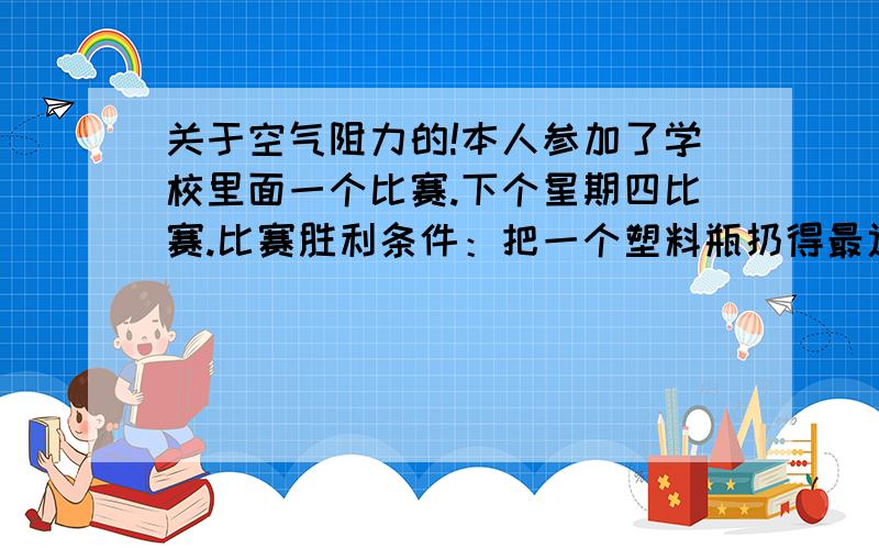 关于空气阻力的!本人参加了学校里面一个比赛.下个星期四比赛.比赛胜利条件：把一个塑料瓶扔得最远.目的：用多张（不限）白纸,通过透明胶贴在水瓶上,使扔瓶子的时候,瓶子的阻力减到最