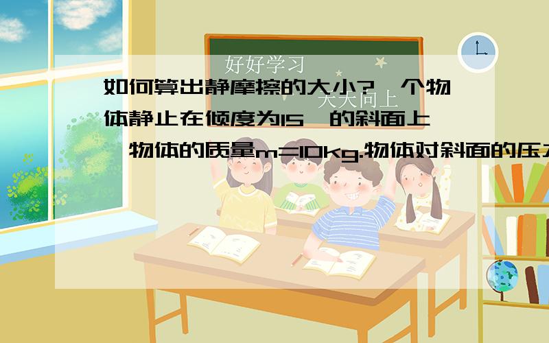 如何算出静摩擦的大小?一个物体静止在倾度为15°的斜面上,物体的质量m=10kg.物体对斜面的压力有多大?物体所受静摩擦力的方向是怎样的?静摩擦力有多大?