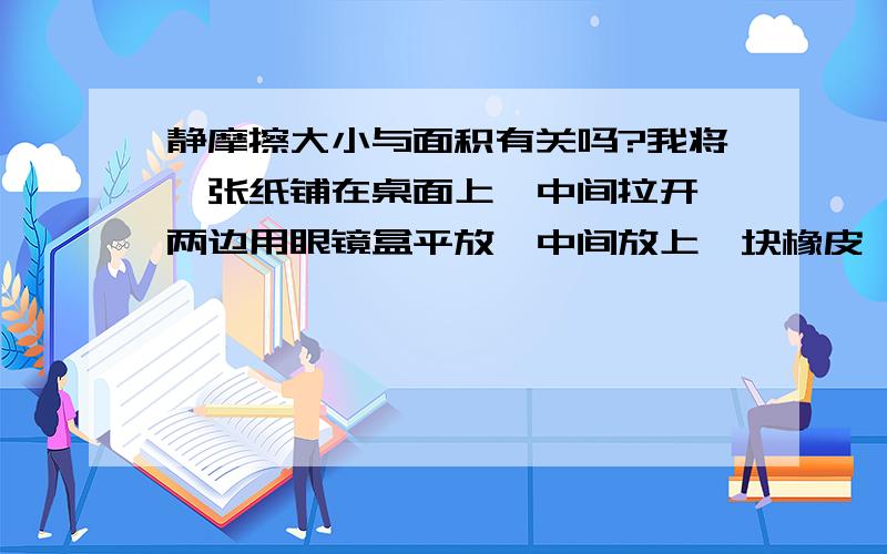 静摩擦大小与面积有关吗?我将一张纸铺在桌面上,中间拉开,两边用眼镜盒平放,中间放上一块橡皮,看纸条移动的距离,为l1,在将眼镜盒竖放 纸条移动的距离,为l2(平放接触面积大）发现l1