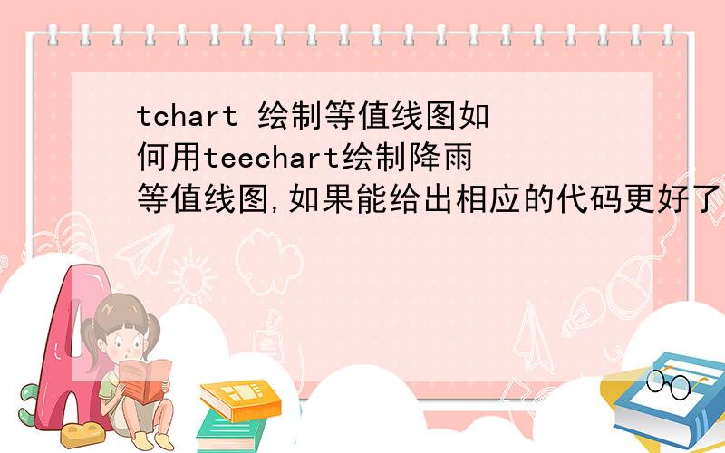 tchart 绘制等值线图如何用teechart绘制降雨等值线图,如果能给出相应的代码更好了,方便的话,给一个看得懂的