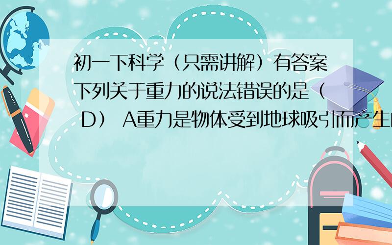 初一下科学（只需讲解）有答案下列关于重力的说法错误的是（ D） A重力是物体受到地球吸引而产生的 B物体重力的大小跟它的质量成正比 C重力的方向竖直向下 D物体上升时受到的重力小于