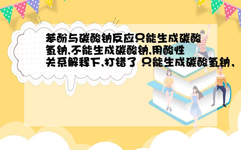 苯酚与碳酸钠反应只能生成碳酸氢钠,不能生成碳酸钠,用酸性关系解释下,打错了 只能生成碳酸氢钠，不能生成二氧化碳和水