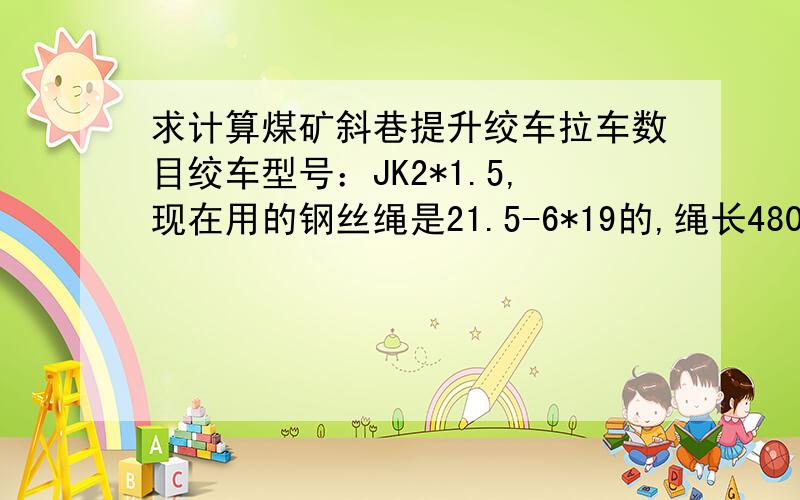 求计算煤矿斜巷提升绞车拉车数目绞车型号：JK2*1.5,现在用的钢丝绳是21.5-6*19的,绳长480米,想算下能拉几个重车（普通矿车）,有公式也行,不知道都需要哪些参数.没人会算吗