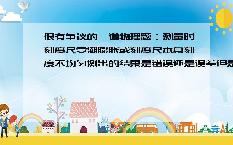 很有争议的一道物理题：测量时刻度尺受潮膨胀或刻度尺本身刻度不均匀测出的结果是错误还是误差但是有的练习册答案给的是误差，有的给的是错误。