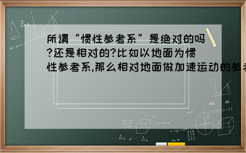 所谓“惯性参考系”是绝对的吗?还是相对的?比如以地面为惯性参考系,那么相对地面做加速运动的参考系就是“非惯性系” 可是,能不能吧这个“非惯性系”作为惯性系,而地面是相对于这个