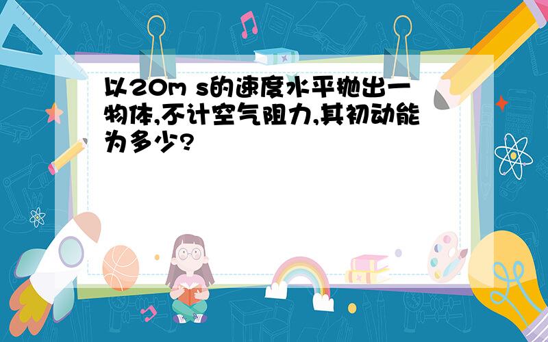 以20m s的速度水平抛出一物体,不计空气阻力,其初动能为多少?