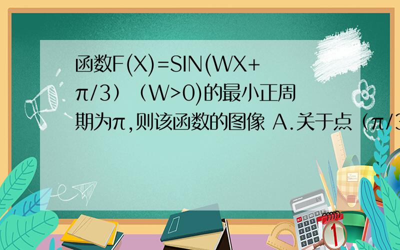 函数F(X)=SIN(WX+π/3）（W>0)的最小正周期为π,则该函数的图像 A.关于点（π/3,0）成中心对称 b.关于直线X=π/4成轴对称 c.关于点（π/4,0）成中心对称 d.关于直线X=π/3成轴对称 】