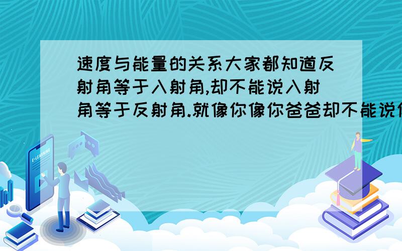 速度与能量的关系大家都知道反射角等于入射角,却不能说入射角等于反射角.就像你像你爸爸却不能说你爸爸像你.那应该是速度越快,能量越大；还是能量越大,