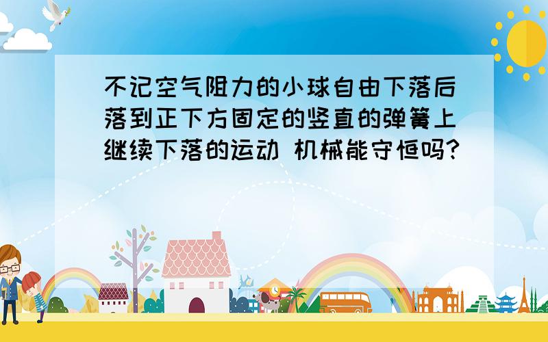 不记空气阻力的小球自由下落后落到正下方固定的竖直的弹簧上继续下落的运动 机械能守恒吗?