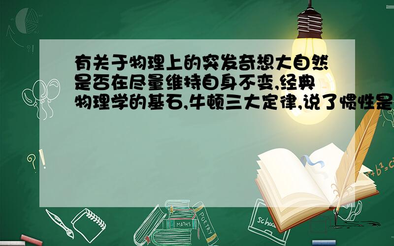 有关于物理上的突发奇想大自然是否在尽量维持自身不变,经典物理学的基石,牛顿三大定律,说了惯性是普遍存在的,就是物体要保持自己原来的运动状态.在电磁学里,学的最基本的理论,楞次定